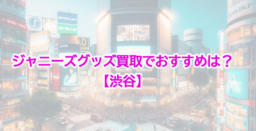 【2025年】渋谷・原宿のジャニーズグッズ買取店おすすめ！高額買取の条件とは？